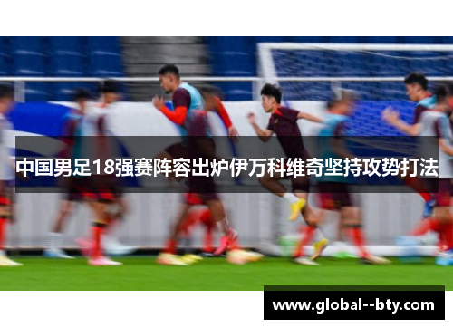 中国男足18强赛阵容出炉伊万科维奇坚持攻势打法 中国男足18强赛阵容出炉伊万科维奇坚持攻势打法