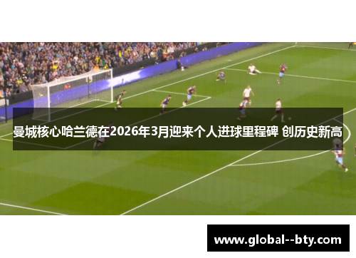 曼城核心哈兰德在2026年3月迎来个人进球里程碑 创历史新高