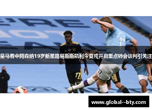 皇马看中阿森纳19岁新星路易斯斯凯利今夏或开启重点转会谈判引关注